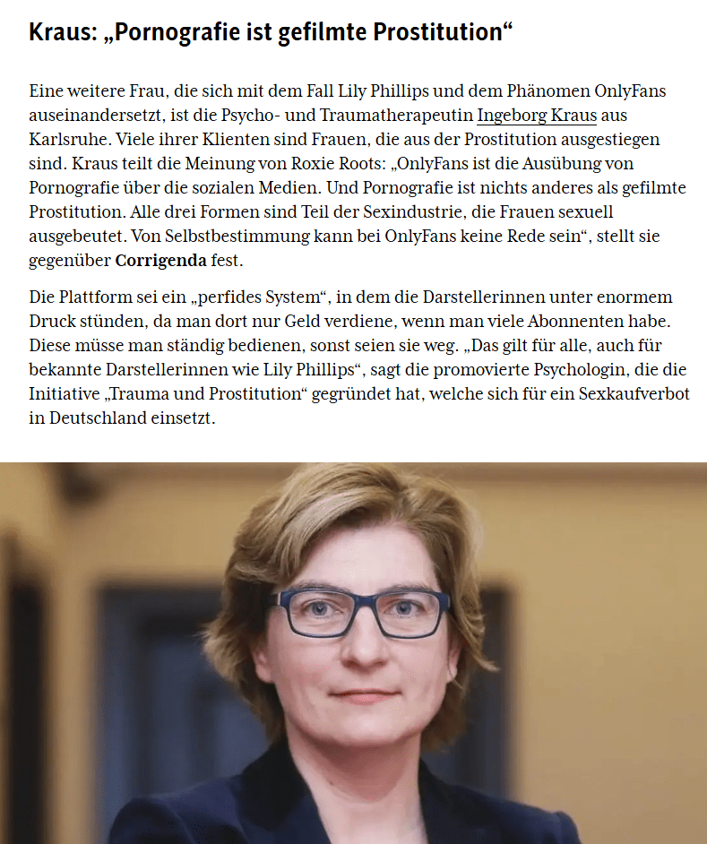 Das Bild zeigt einen Ausschnit aus einem Corrgenda-Artikel, bebildert mit einem Porträt von Ingeborg Kraus: "Kraus: „Pornografie ist gefilmte Prostitution“Eine weitere Frau, die sich mit dem Fall Lily Phillips und dem Phänomen OnlyFans auseinandersetzt, ist die Psycho- und Traumatherapeutin Ingeborg Kraus aus Karlsruhe. Viele ihrer Klienten sind Frauen, die aus der Prostitution ausgestiegen sind. Kraus teilt die Meinung von Roxie Roots: „OnlyFans ist die Ausübung von Pornografie über die sozialen Medien. Und Pornografie ist nichts anderes als gefilmte Prostitution. Alle drei Formen sind Teil der Sexindustrie, die Frauen sexuell ausgebeutet. Von Selbstbestimmung kann bei OnlyFans keine Rede sein“, stellt sie gegenüber Corrigenda fest. Die Plattform sei ein „perfides System“, in dem die Darstellerinnen unter enormem Druck stünden, da man dort nur Geld verdiene, wenn man viele Abonnenten habe. Diese müsse man ständig bedienen, sonst seien sie weg. „Das gilt für alle, auch für bekannte Darstellerinnen wie Lily Phillips“, sagt die promovierte Psychologin, die die Initiative „Trauma und Prostitution“ gegründet hat, welche sich für ein Sexkaufverbot in Deutschland einsetzt."